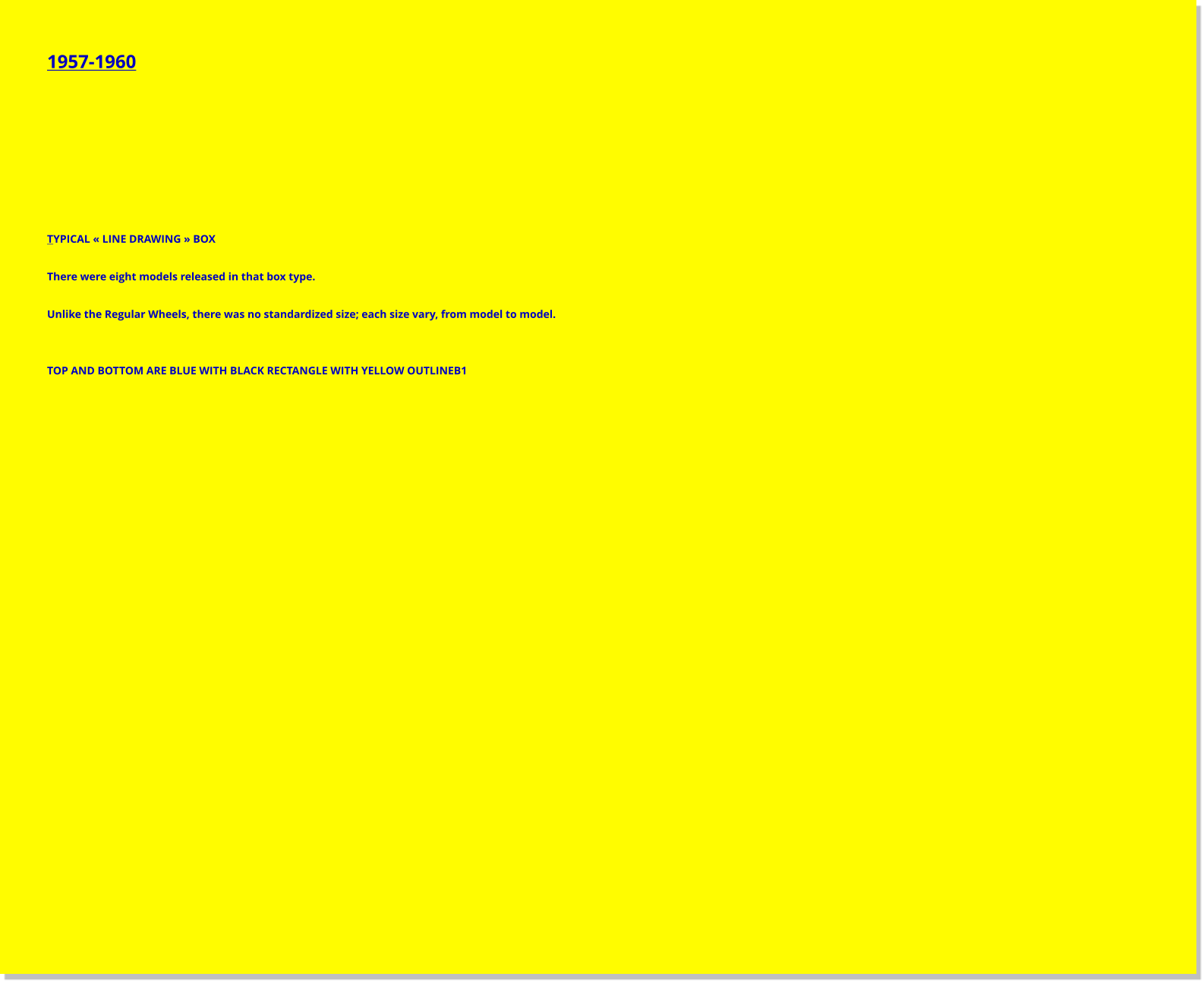 1957-1960         TYPICAL « LINE DRAWING » BOX  There were eight models released in that box type.  Unlike the Regular Wheels, there was no standardized size; each size vary, from model to model.   TOP AND BOTTOM ARE BLUE WITH BLACK RECTANGLE WITH YELLOW OUTLINEB1